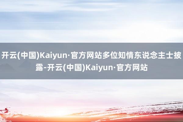 开云(中国)Kaiyun·官方网站多位知情东说念主士披露-开云(中国)Kaiyun·官方网站