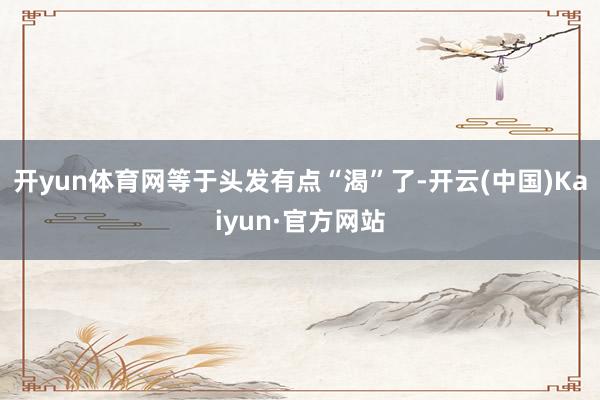 开yun体育网等于头发有点“渴”了-开云(中国)Kaiyun·官方网站