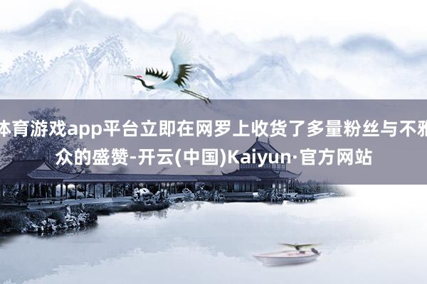 体育游戏app平台立即在网罗上收货了多量粉丝与不雅众的盛赞-开云(中国)Kaiyun·官方网站