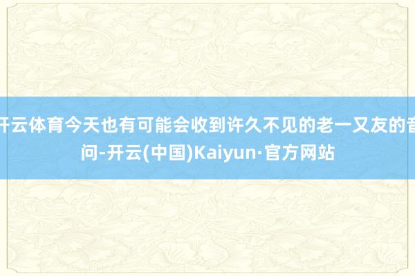 开云体育今天也有可能会收到许久不见的老一又友的音问-开云(中国)Kaiyun·官方网站