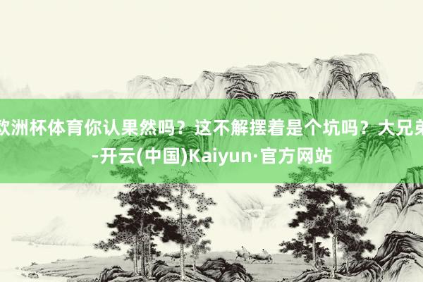 欧洲杯体育你认果然吗？这不解摆着是个坑吗？大兄弟-开云(中国)Kaiyun·官方网站