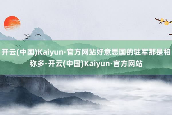 开云(中国)Kaiyun·官方网站好意思国的驻军那是相称多-开云(中国)Kaiyun·官方网站