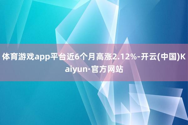 体育游戏app平台近6个月高涨2.12%-开云(中国)Kaiyun·官方网站
