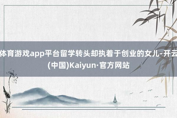 体育游戏app平台留学转头却执着于创业的女儿-开云(中国)Kaiyun·官方网站