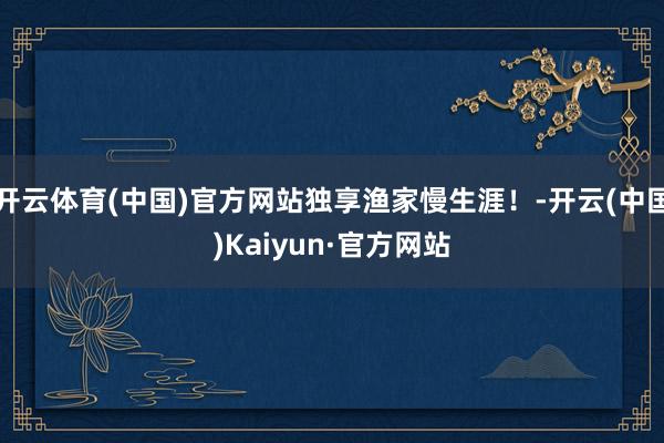 开云体育(中国)官方网站独享渔家慢生涯！-开云(中国)Kaiyun·官方网站