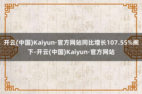 开云(中国)Kaiyun·官方网站同比增长107.55%阁下-开云(中国)Kaiyun·官方网站