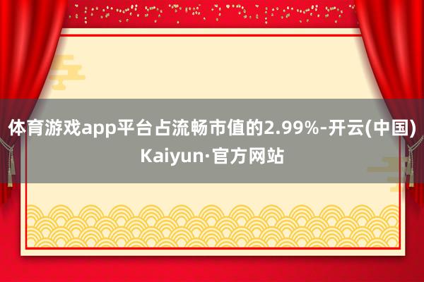 体育游戏app平台占流畅市值的2.99%-开云(中国)Kaiyun·官方网站
