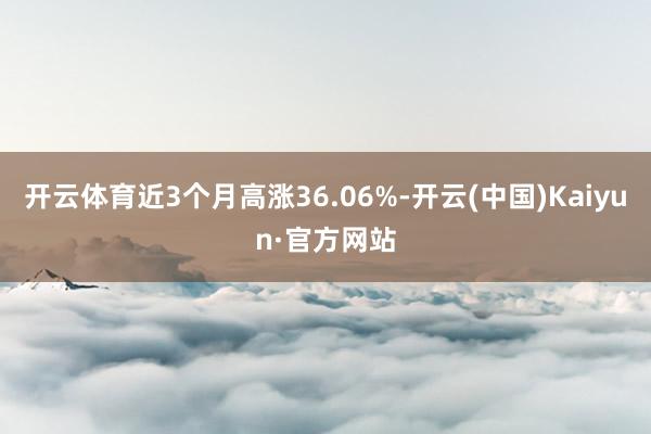 开云体育近3个月高涨36.06%-开云(中国)Kaiyun·官方网站