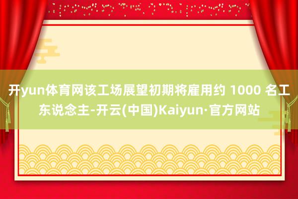 开yun体育网该工场展望初期将雇用约 1000 名工东说念主-开云(中国)Kaiyun·官方网站