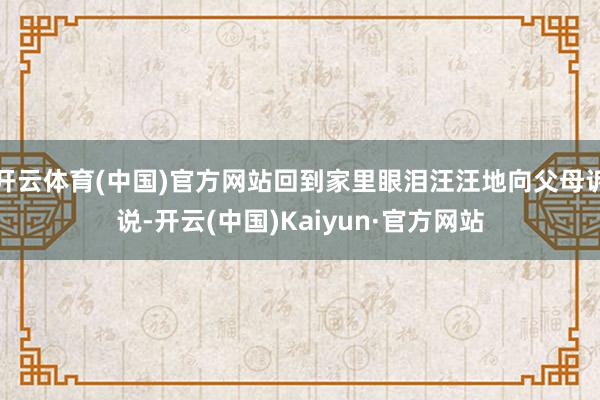 开云体育(中国)官方网站回到家里眼泪汪汪地向父母诉说-开云(中国)Kaiyun·官方网站