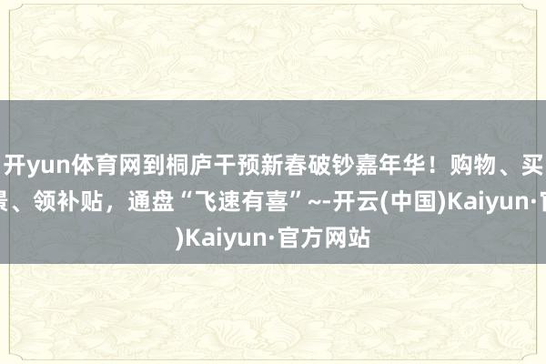 开yun体育网到桐庐干预新春破钞嘉年华！购物、买房、逛景、领补贴，通盘“飞速有喜”~-开云(中国)Kaiyun·官方网站