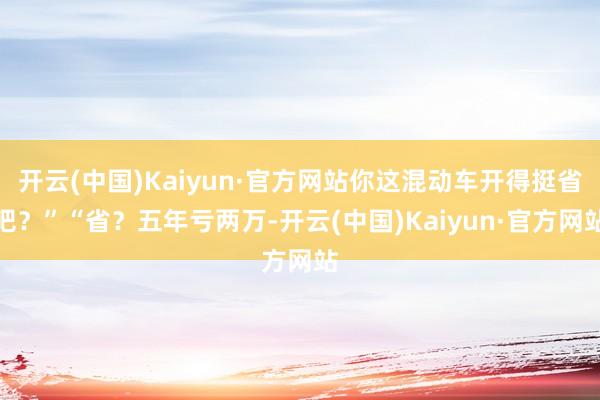 开云(中国)Kaiyun·官方网站你这混动车开得挺省吧？”“省？五年亏两万-开云(中国)Kaiyun·官方网站