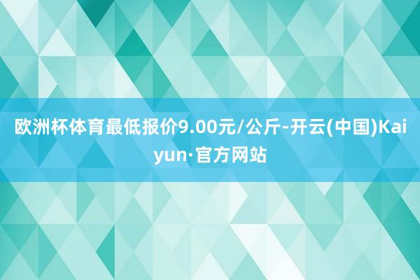 欧洲杯体育最低报价9.00元/公斤-开云(中国)Kaiyun·官方网站