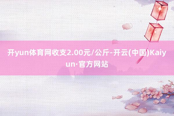 开yun体育网收支2.00元/公斤-开云(中国)Kaiyun·官方网站