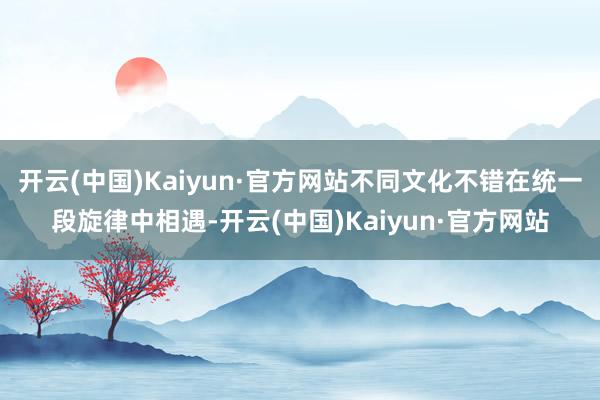 开云(中国)Kaiyun·官方网站不同文化不错在统一段旋律中相遇-开云(中国)Kaiyun·官方网站