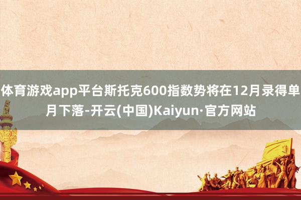 体育游戏app平台斯托克600指数势将在12月录得单月下落-开云(中国)Kaiyun·官方网站