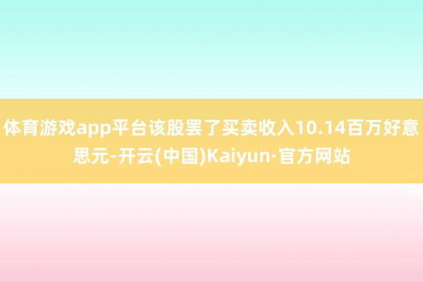 体育游戏app平台该股罢了买卖收入10.14百万好意思元-开云(中国)Kaiyun·官方网站