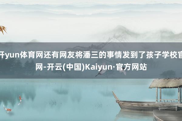 开yun体育网还有网友将潘三的事情发到了孩子学校官网-开云(中国)Kaiyun·官方网站