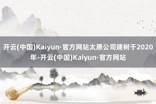 开云(中国)Kaiyun·官方网站太原公司建树于2020年-开云(中国)Kaiyun·官方网站