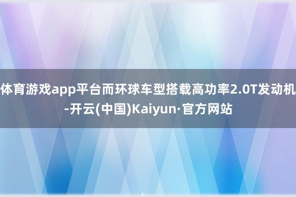 体育游戏app平台而环球车型搭载高功率2.0T发动机-开云(中国)Kaiyun·官方网站