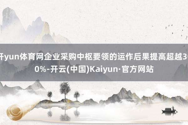 开yun体育网企业采购中枢要领的运作后果提高超越300%-开云(中国)Kaiyun·官方网站