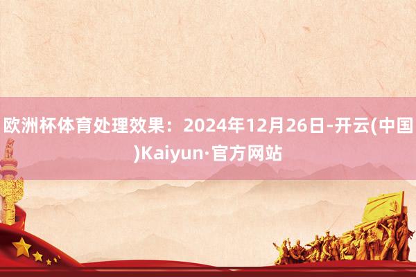 欧洲杯体育处理效果：2024年12月26日-开云(中国)Kaiyun·官方网站
