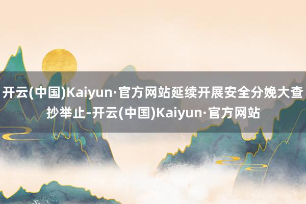 开云(中国)Kaiyun·官方网站延续开展安全分娩大查抄举止-开云(中国)Kaiyun·官方网站
