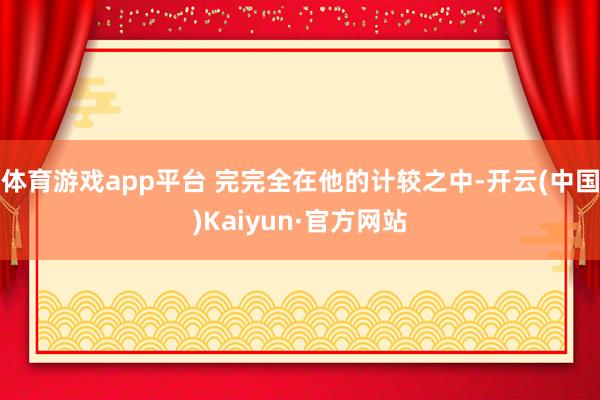 体育游戏app平台 完完全在他的计较之中-开云(中国)Kaiyun·官方网站