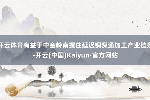 开云体育有益于中金岭南握住延迟铜深通加工产业链条-开云(中国)Kaiyun·官方网站