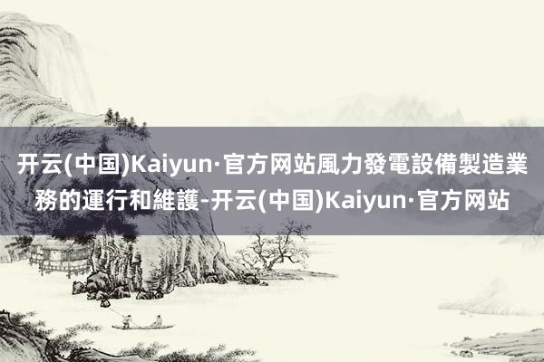开云(中国)Kaiyun·官方网站風力發電設備製造業務的運行和維護-开云(中国)Kaiyun·官方网站