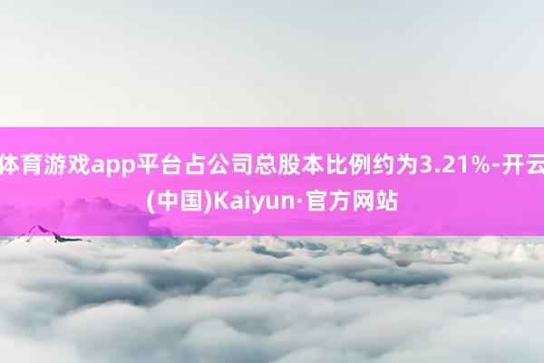 体育游戏app平台占公司总股本比例约为3.21%-开云(中国)Kaiyun·官方网站