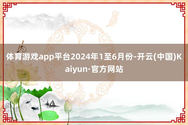 体育游戏app平台　　2024年1至6月份-开云(中国)Kaiyun·官方网站