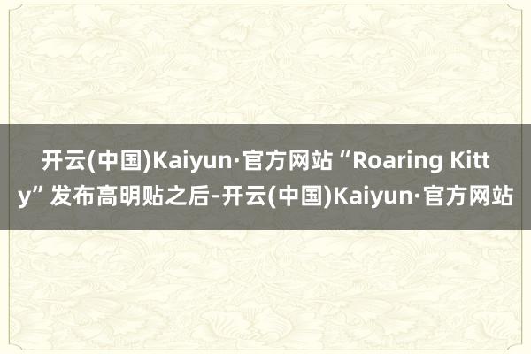 开云(中国)Kaiyun·官方网站“Roaring Kitty”发布高明贴之后-开云(中国)Kaiyun·官方网站