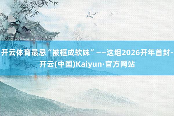 开云体育最忌“被框成软妹”——这组2026开年首封-开云(中国)Kaiyun·官方网站