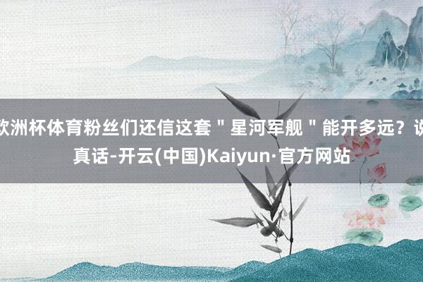 欧洲杯体育粉丝们还信这套"星河军舰"能开多远?说真话-开云(中国)Kaiyun·官方网站