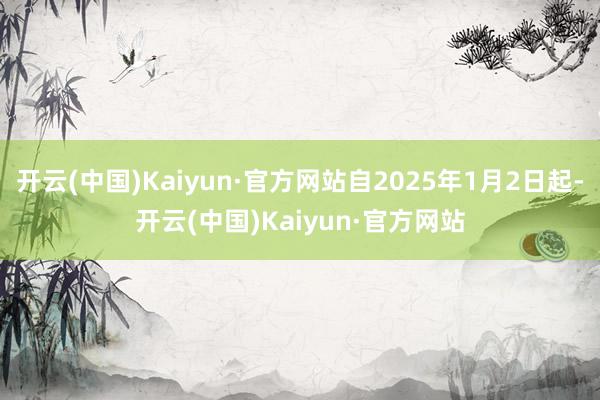 开云(中国)Kaiyun·官方网站自2025年1月2日起-开云(中国)Kaiyun·官方网站