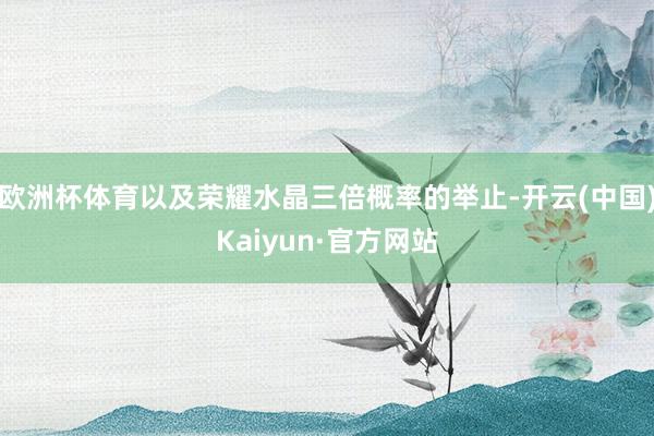 欧洲杯体育以及荣耀水晶三倍概率的举止-开云(中国)Kaiyun·官方网站