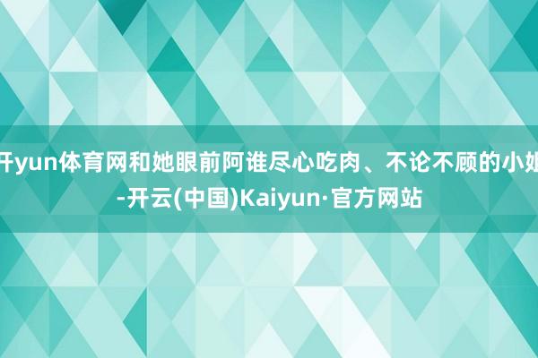 开yun体育网和她眼前阿谁尽心吃肉、不论不顾的小姐-开云(中国)Kaiyun·官方网站