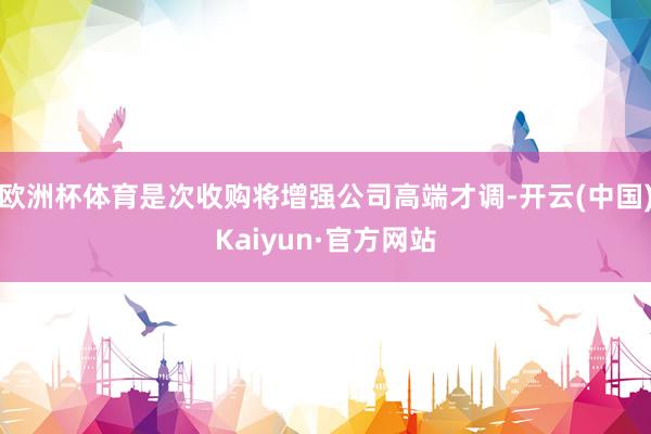 欧洲杯体育是次收购将增强公司高端才调-开云(中国)Kaiyun·官方网站