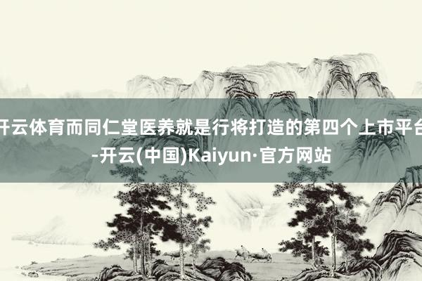 开云体育而同仁堂医养就是行将打造的第四个上市平台-开云(中国)Kaiyun·官方网站