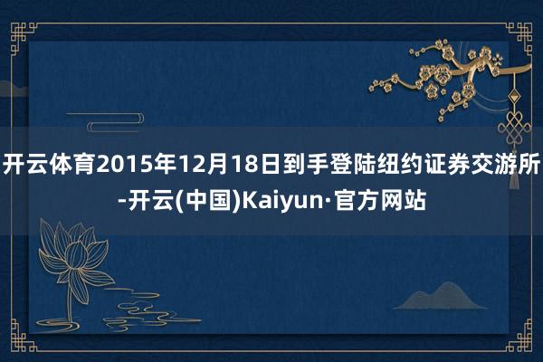 开云体育2015年12月18日到手登陆纽约证券交游所-开云(中国)Kaiyun·官方网站