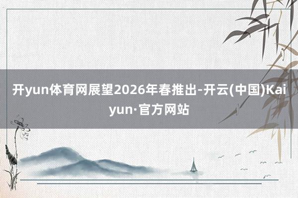 开yun体育网展望2026年春推出-开云(中国)Kaiyun·官方网站