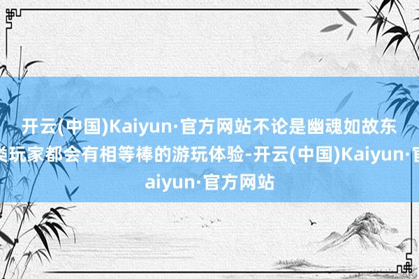 开云(中国)Kaiyun·官方网站不论是幽魂如故东说念主类玩家都会有相等棒的游玩体验-开云(中国)Kaiyun·官方网站