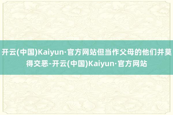 开云(中国)Kaiyun·官方网站但当作父母的他们并莫得交恶-开云(中国)Kaiyun·官方网站