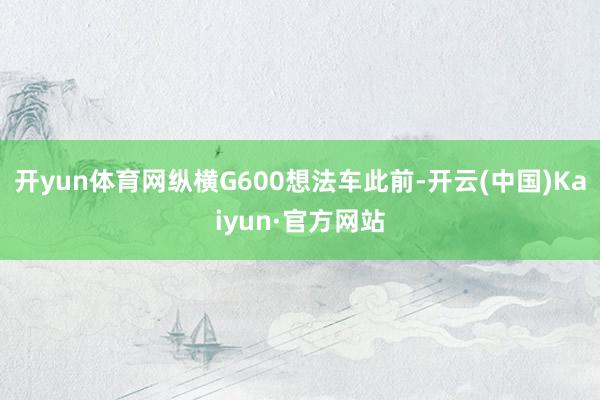 开yun体育网纵横G600想法车此前-开云(中国)Kaiyun·官方网站