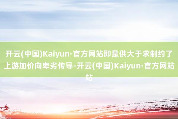 开云(中国)Kaiyun·官方网站即是供大于求制约了上游加价向卑劣传导-开云(中国)Kaiyun·官方网站