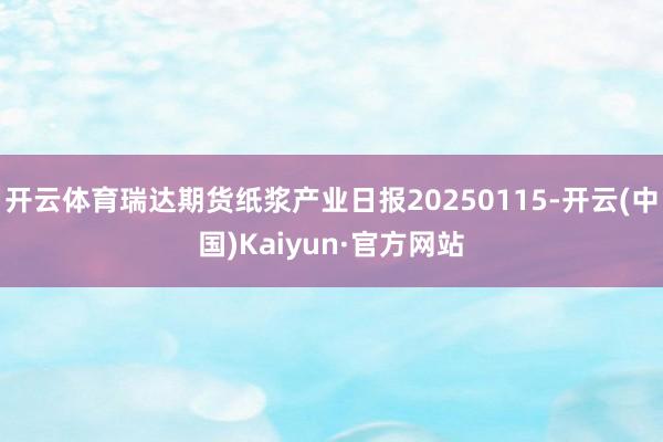 开云体育瑞达期货纸浆产业日报20250115-开云(中国)Kaiyun·官方网站