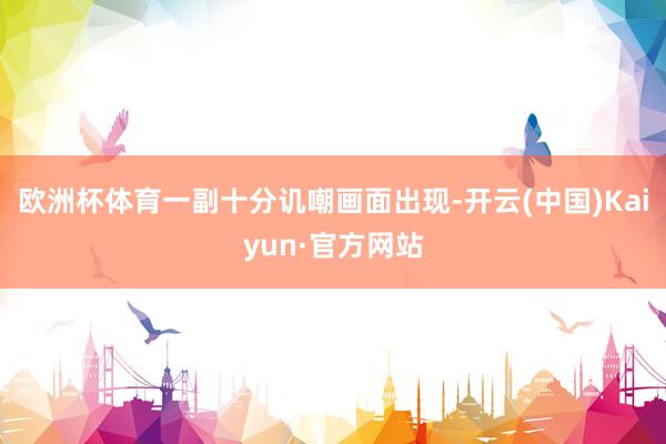欧洲杯体育一副十分讥嘲画面出现-开云(中国)Kaiyun·官方网站