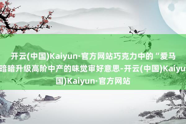 开云(中国)Kaiyun·官方网站巧克力中的“爱马仕”，正在暗暗升级高阶中产的味觉审好意思-开云(中国)Kaiyun·官方网站