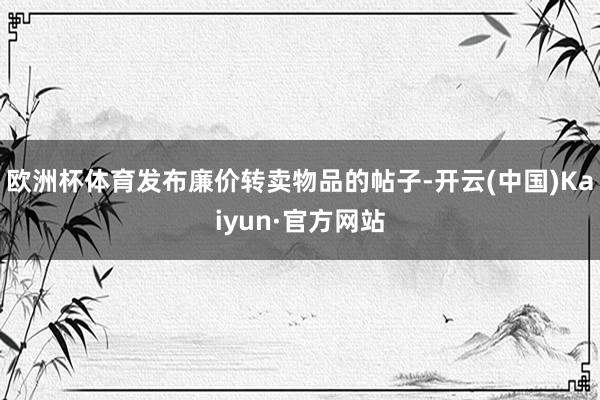 欧洲杯体育发布廉价转卖物品的帖子-开云(中国)Kaiyun·官方网站